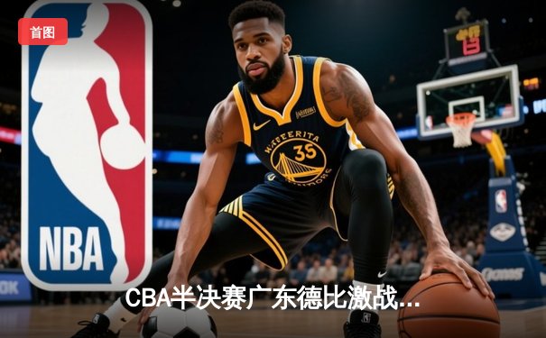 CBA半决赛广东德比激战正酣，广东男篮加时险胜深圳豪取六连胜
