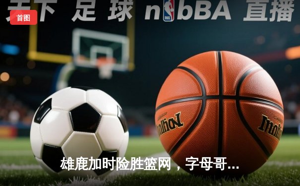 雄鹿加时险胜篮网，字母哥44分主宰东部焦点战