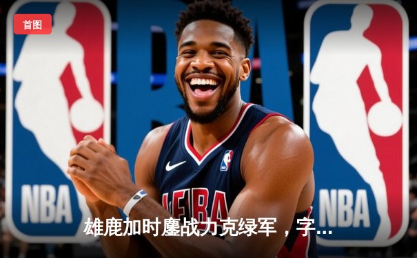 雄鹿加时鏖战力克绿军，字母哥43+13主宰天王山之战