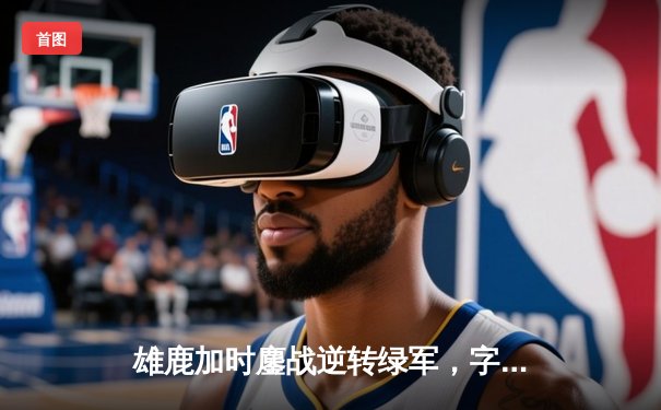 雄鹿加时鏖战逆转绿军，字母哥44+14主宰北岸花园