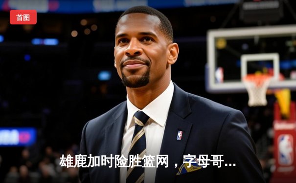 雄鹿加时险胜篮网，字母哥44分主宰天王山之战